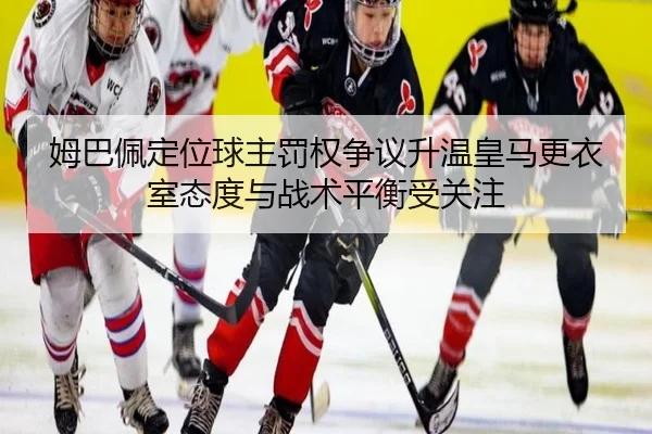 姆巴佩定位球主罚权争议升温皇马更衣室态度与战术平衡受关注