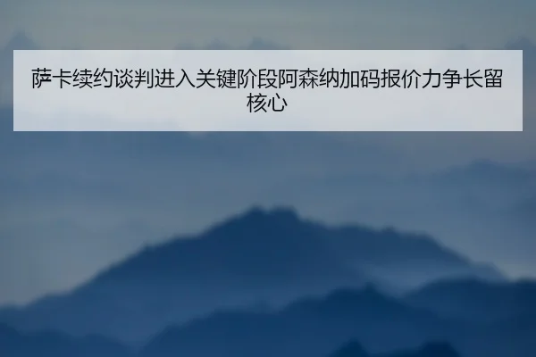 萨卡续约谈判进入关键阶段阿森纳加码报价力争长留核心